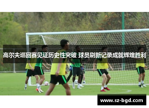 高尔夫巡回赛见证历史性突破 球员刷新记录成就辉煌胜利